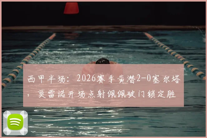 西甲半场：2026赛季黄潜2-0塞尔塔，莫雷诺开场点射佩佩破门锁定胜局，附全场技术统计