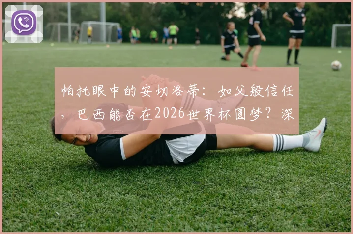 帕托眼中的安切洛蒂:如父般信任,巴西能否在2026世界杯圆梦?深度解析师徒情与桑巴军团希望