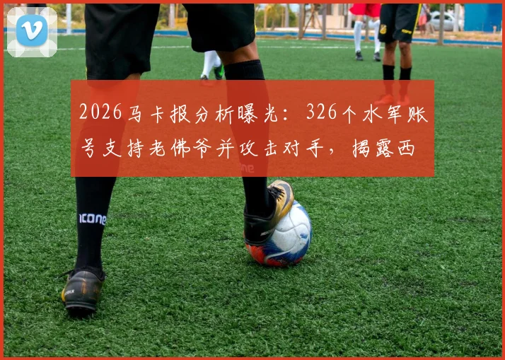2026马卡报分析曝光：326个水军账号支持老佛爷并攻击对手，揭露西甲豪门网络舆论战内幕