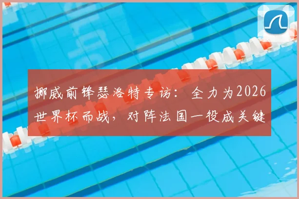 挪威前锋瑟洛特专访：全力为2026世界杯而战，对阵法国一役成关键，解析挪威队最新备战动态
