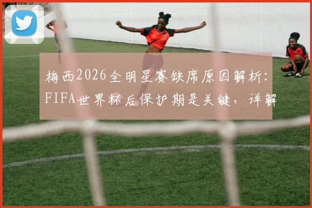 梅西2026全明星赛缺席原因解析:FIFA世界杯后保护期是关键,详解球员休息权利与赛事安排