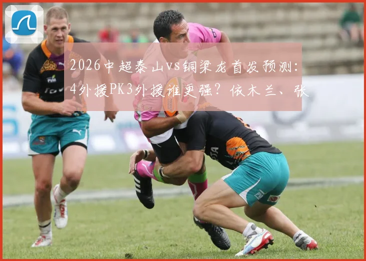 2026中超泰山vs铜梁龙首发预测：4外援PK3外援谁更强？依木兰、张英凯首发表现关键看点分析