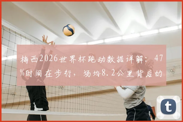 梅西2026世界杯跑动数据详解：47%时间在步行，场均8.2公里背后的球场智慧