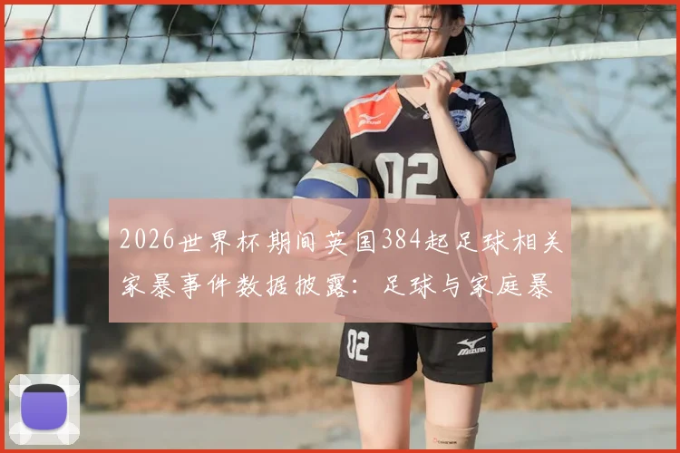 2026世界杯期间英国384起足球相关家暴事件数据披露：足球与家庭暴力的潜在关联及社会应对探讨