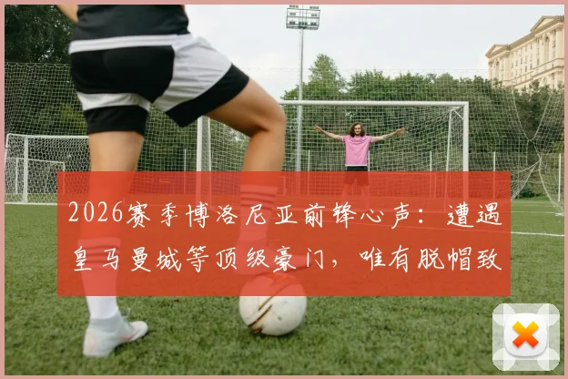 2026赛季博洛尼亚前锋心声:遭遇皇马曼城等顶级豪门,唯有脱帽致敬的实战解析与球队前景